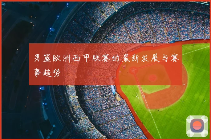 男篮欧洲西甲联赛的最新发展与赛事趋势